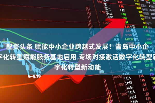 配资头条 赋能中小企业跨越式发展！青岛中小企业数字化转型赋能服务基地启用 专场对接激活数字化转型新动能