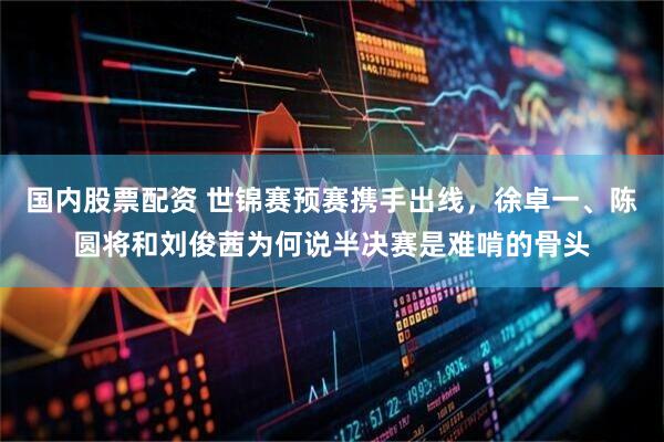 国内股票配资 世锦赛预赛携手出线，徐卓一、陈圆将和刘俊茜为何说半决赛是难啃的骨头