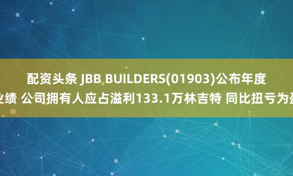 配资头条 JBB BUILDERS(01903)公布年度业绩 公司拥有人应占溢利133.1万林吉特 同比扭亏为盈