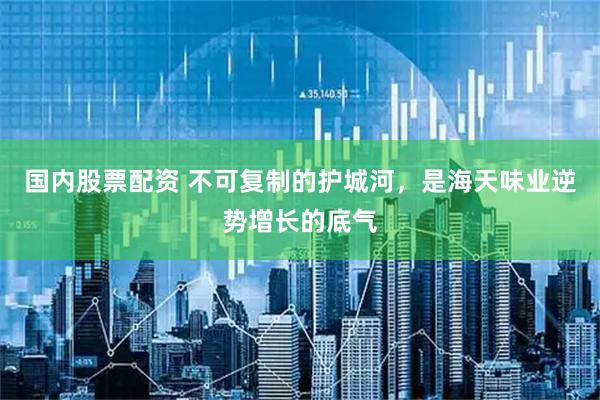 国内股票配资 不可复制的护城河，是海天味业逆势增长的底气