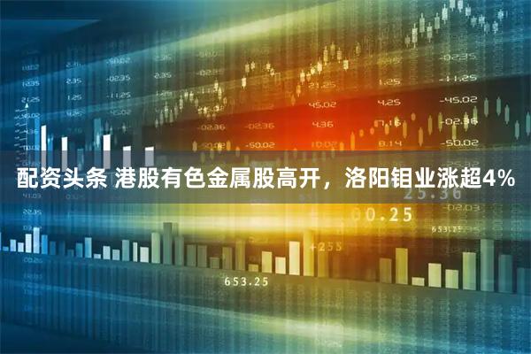 配资头条 港股有色金属股高开，洛阳钼业涨超4%