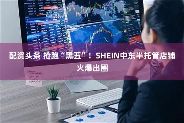 配资头条 抢跑“黑五”！SHEIN中东半托管店铺火爆出圈