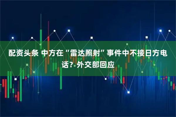 配资头条 中方在“雷达照射”事件中不接日方电话？外交部回应