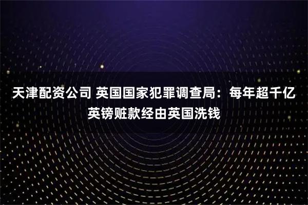 天津配资公司 英国国家犯罪调查局：每年超千亿英镑赃款经由英国洗钱