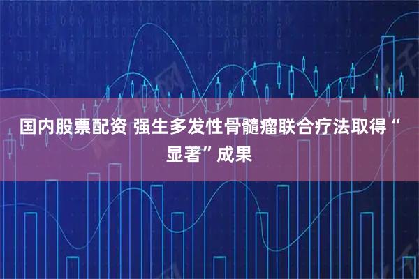 国内股票配资 强生多发性骨髓瘤联合疗法取得“显著”成果
