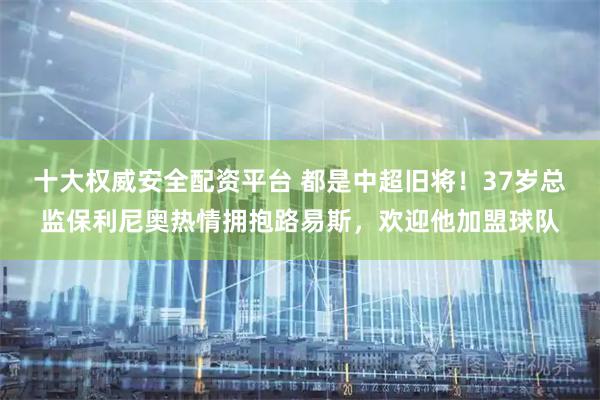 十大权威安全配资平台 都是中超旧将！37岁总监保利尼奥热情拥抱路易斯，欢迎他加盟球队