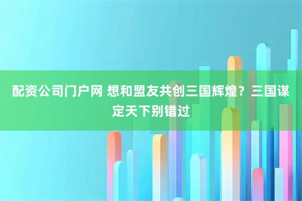 配资公司门户网 想和盟友共创三国辉煌？三国谋定天下别错过