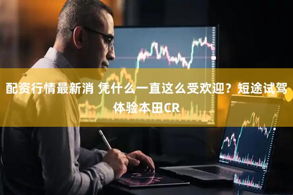 配资行情最新消 凭什么一直这么受欢迎？短途试驾体验本田CR