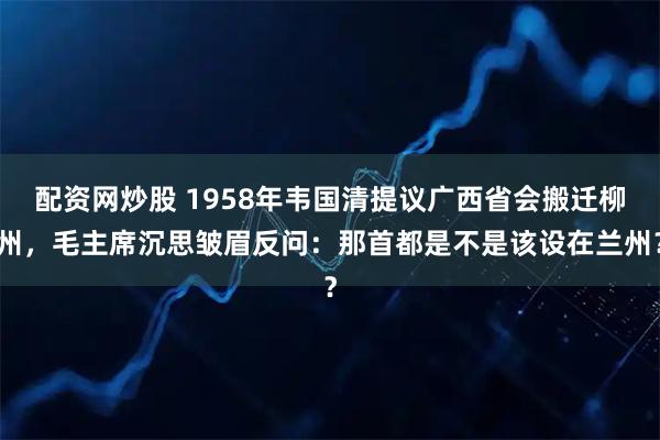 配资网炒股 1958年韦国清提议广西省会搬迁柳州，毛主席沉思皱眉反问：那首都是不是该设在兰州？
