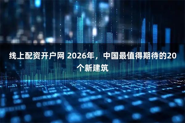 线上配资开户网 2026年，中国最值得期待的20个新建筑