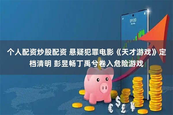 个人配资炒股配资 悬疑犯罪电影《天才游戏》定档清明 彭昱畅丁禹兮卷入危险游戏