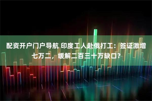 配资开户门户导航 印度工人赴俄打工：签证激增七万二，缓解二百三十万缺口？
