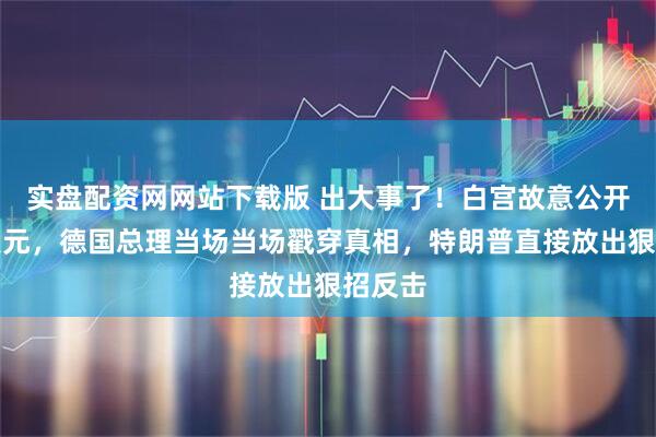 实盘配资网网站下载版 出大事了！白宫故意公开唱衰美元，德国总理当场当场戳穿真相，特朗普直接放出狠招反击