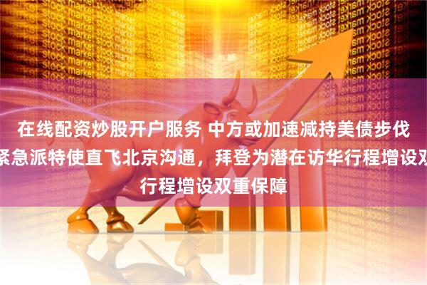 在线配资炒股开户服务 中方或加速减持美债步伐，美方紧急派特使直飞北京沟通，拜登为潜在访华行程增设双重保障