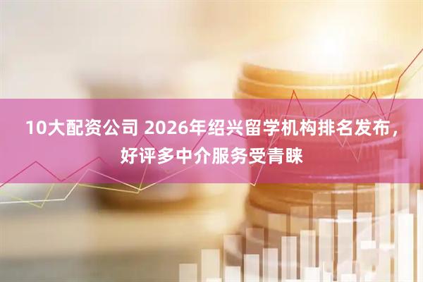 10大配资公司 2026年绍兴留学机构排名发布，好评多中介服务受青睐