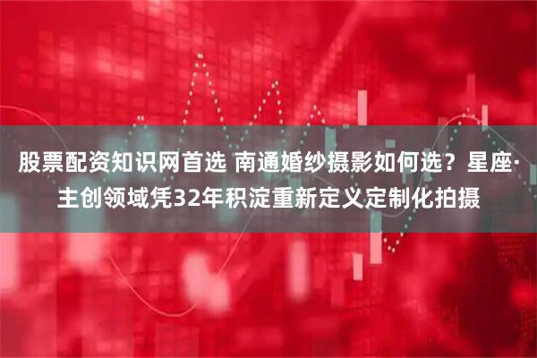 股票配资知识网首选 南通婚纱摄影如何选？星座·主创领域凭32年积淀重新定义定制化拍摄