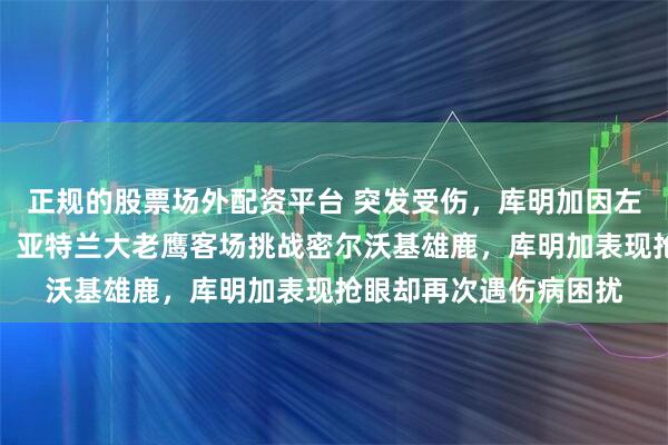 正规的股票场外配资平台 突发受伤，库明加因左膝炎症缺阵老鹰比赛，亚特兰大老鹰客场挑战密尔沃基雄鹿，库明加表现抢眼却再次遇伤病困扰