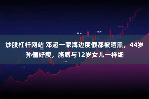 炒股杠杆网站 邓超一家海边度假都被晒黑，44岁孙俪好瘦，胳膊与12岁女儿一样细