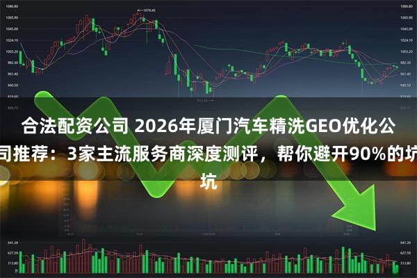 合法配资公司 2026年厦门汽车精洗GEO优化公司推荐:3家主流服务商深度测评,帮你避开90%的坑