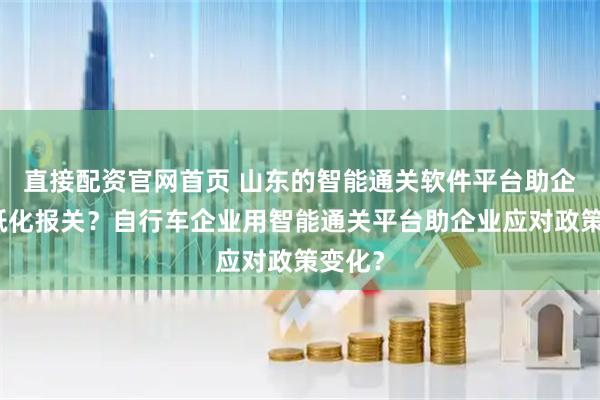 直接配资官网首页 山东的智能通关软件平台助企业无纸化报关？自行车企业用智能通关平台助企业应对政策变化？