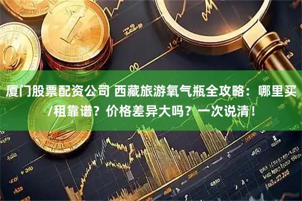 厦门股票配资公司 西藏旅游氧气瓶全攻略：哪里买/租靠谱？价格差异大吗？一次说清！