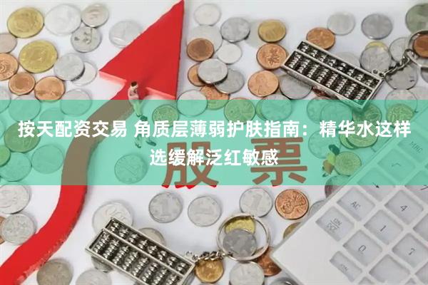 按天配资交易 角质层薄弱护肤指南：精华水这样选缓解泛红敏感