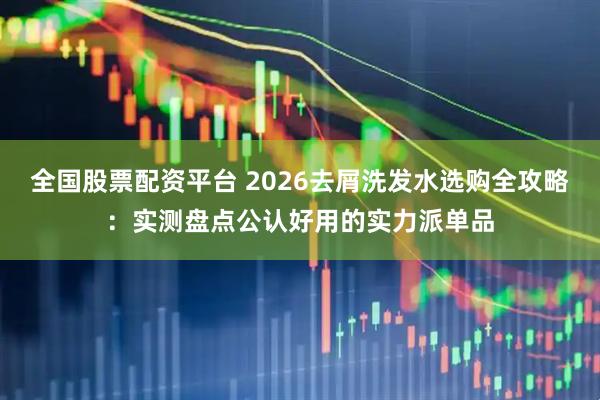 全国股票配资平台 2026去屑洗发水选购全攻略：实测盘点公认好用的实力派单品