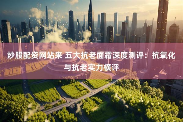炒股配资网站来 五大抗老面霜深度测评：抗氧化与抗老实力横评