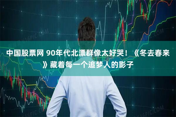 中国股票网 90年代北漂群像太好哭！《冬去春来》藏着每一个追梦人的影子