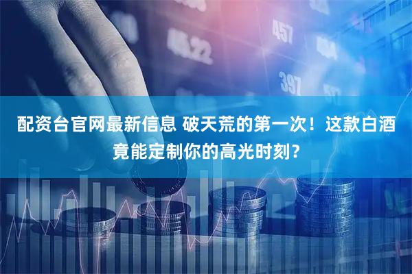 配资台官网最新信息 破天荒的第一次！这款白酒竟能定制你的高光时刻？