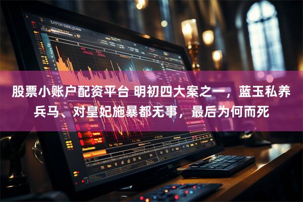 股票小账户配资平台 明初四大案之一，蓝玉私养兵马、对皇妃施暴都无事，最后为何而死
